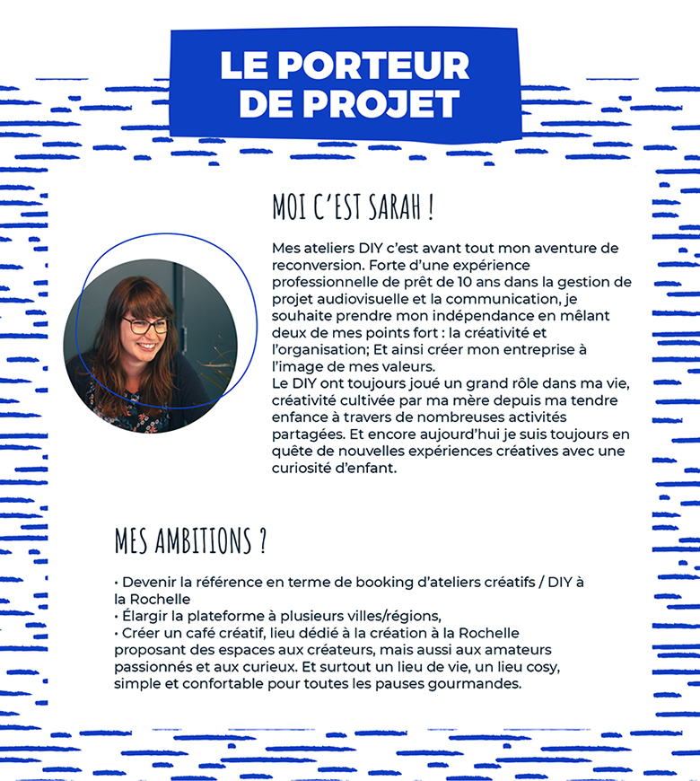 Moi c'est Sarah. Mes ateliers DIY c’est avant tout mon aventure de reconversion. Forte d’une expérience profession- nelle de prêt de 10 ans dans la gestion de projet au- diovisuelle et la communication, je souhaite prendre mon indépendance en mêlant deux de mes points fort : la créativité et l’organisation; Et ainsi créer mon entreprise à l’image de mes valeurs. Le DIY ont toujours joué un grand rôle dans ma vie, créativité cultivée par ma mère depuis ma tendre enfance à travers de nombreuses activités parta- gées. Et encore aujourd’hui je suis toujours en quête de nouvelles expériences créatives avec une curiosité d’enfant.